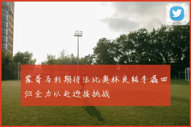 蒙哥马利期待法比奥林良铭李磊回归全力以赴迎接挑战