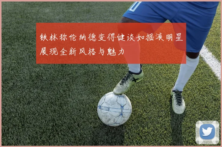铁林称伦纳德变得健谈如摇滚明星展现全新风格与魅力