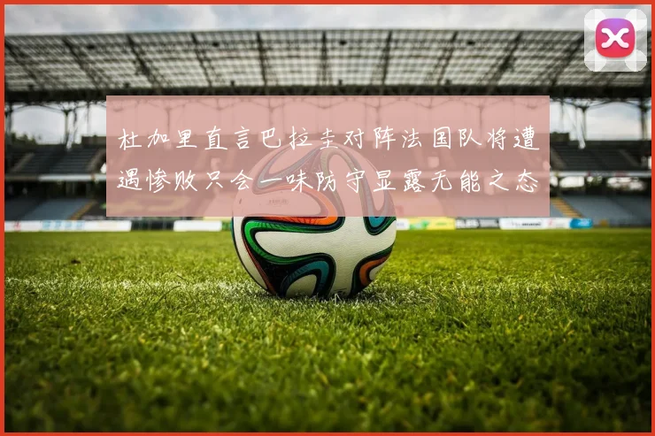 杜加里直言巴拉圭对阵法国队将遭遇惨败只会一味防守显露无能之态