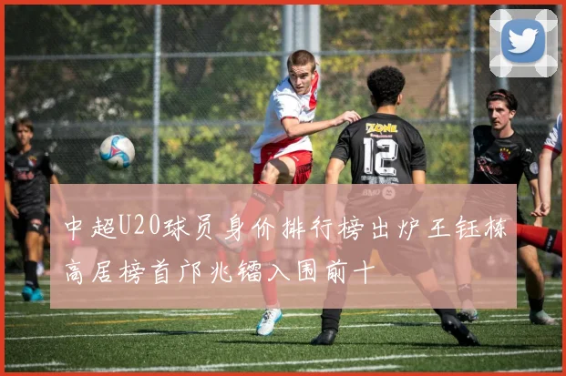 中超U20球员身价排行榜出炉王钰栋高居榜首邝兆镭入围前十