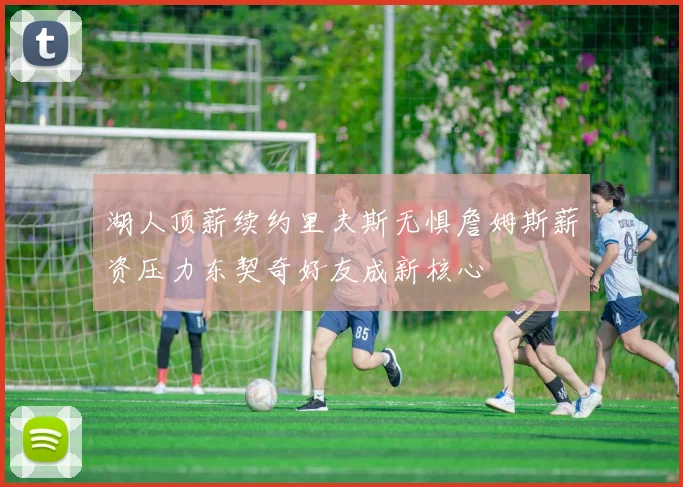 湖人顶薪续约里夫斯无惧詹姆斯薪资压力东契奇好友成新核心