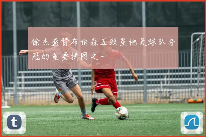 徐杰盛赞布伦森五颗星他是球队夺冠的重要拼图之一