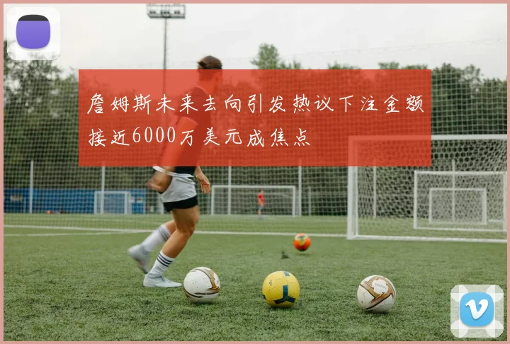 詹姆斯未来去向引发热议下注金额接近6000万美元成焦点