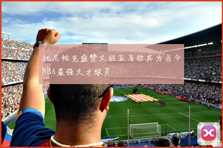 托尼帕克盛赞文班亚马称其为当今NBA最强天才球员