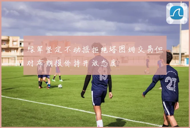 绿军坚定不动摇拒绝塔图姆交易但对布朗报价持开放态度