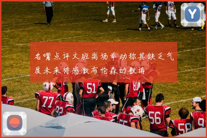 名嘴点评文班离场举动称其缺乏气度未来将感激布伦森的教诲