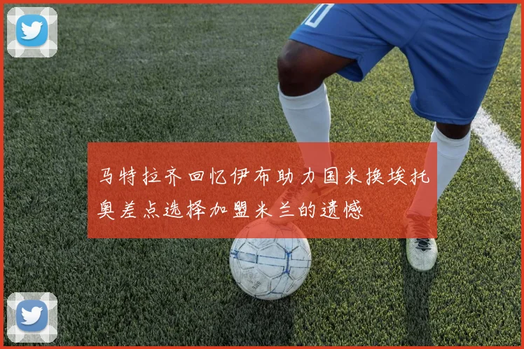 马特拉齐回忆伊布助力国米换埃托奥差点选择加盟米兰的遗憾