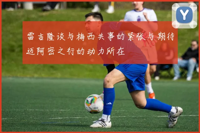 雷吉隆谈与梅西共事的紧张与期待迈阿密之行的动力所在