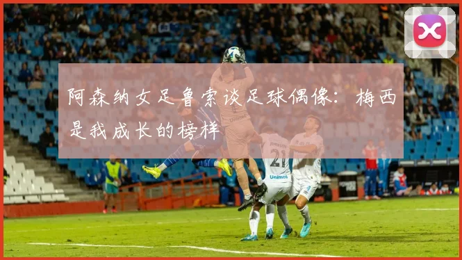 阿森纳女足鲁索谈足球偶像：梅西是我成长的榜样