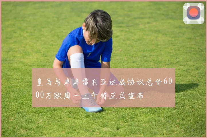 皇马与库库雷利亚达成协议总价6000万欧周一上午将正式宣布