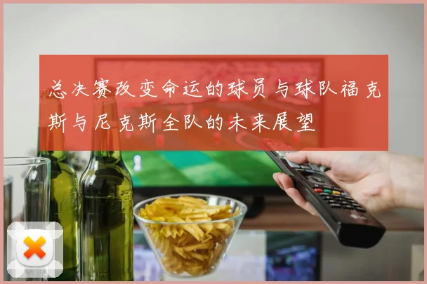 总决赛改变命运的球员与球队福克斯与尼克斯全队的未来展望