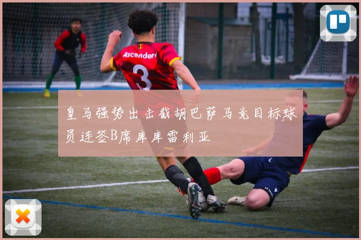 皇马强势出击截胡巴萨马竞目标球员连签B席库库雷利亚