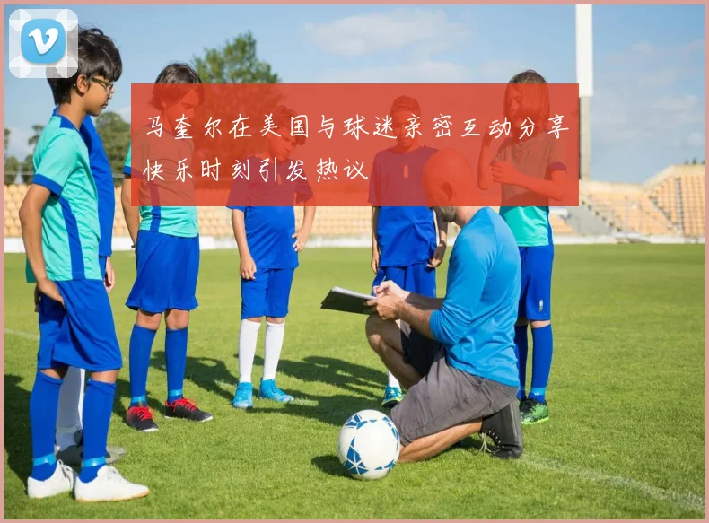马奎尔在美国与球迷亲密互动分享快乐时刻引发热议