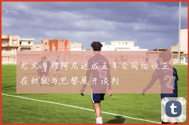 尤文与穆阿尼达成五年合同协议正在积极与巴黎展开谈判