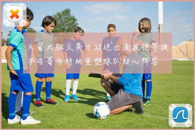 火箭大胆交易计划送出谢泼德等换字母哥与特纳重塑球队核心阵容